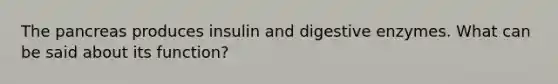 The pancreas produces insulin and digestive enzymes. What can be said about its function?
