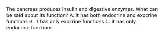 The pancreas produces insulin and digestive enzymes. What can be said about its function? A. it has both endocrine and exocrine functions B. it has only exocrine functions C. it has only endocrine functions