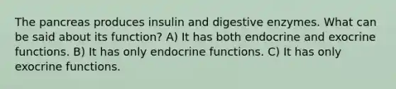 The pancreas produces insulin and digestive enzymes. What can be said about its function? A) It has both endocrine and exocrine functions. B) It has only endocrine functions. C) It has only exocrine functions.