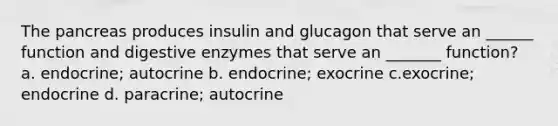 The pancreas produces insulin and glucagon that serve an ______ function and digestive enzymes that serve an _______ function? a. endocrine; autocrine b. endocrine; exocrine c.exocrine; endocrine d. paracrine; autocrine