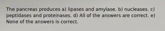 The pancreas produces a) lipases and amylase. b) nucleases. c) peptidases and proteinases. d) All of the answers are correct. e) None of the answers is correct.