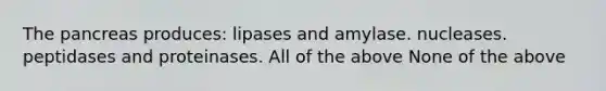 The pancreas produces: lipases and amylase. nucleases. peptidases and proteinases. All of the above None of the above