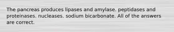 The pancreas produces lipases and amylase. peptidases and proteinases. nucleases. sodium bicarbonate. All of the answers are correct.