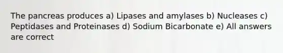 The pancreas produces a) Lipases and amylases b) Nucleases c) Peptidases and Proteinases d) Sodium Bicarbonate e) All answers are correct