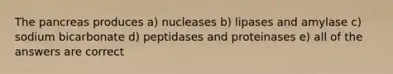 The pancreas produces a) nucleases b) lipases and amylase c) sodium bicarbonate d) peptidases and proteinases e) all of the answers are correct