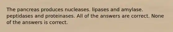 The pancreas produces nucleases. lipases and amylase. peptidases and proteinases. All of the answers are correct. None of the answers is correct.