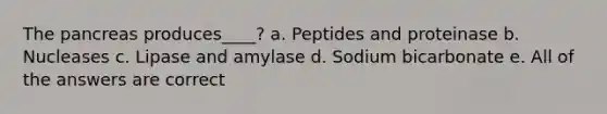 The pancreas produces____? a. Peptides and proteinase b. Nucleases c. Lipase and amylase d. Sodium bicarbonate e. All of the answers are correct