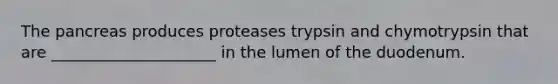 The pancreas produces proteases trypsin and chymotrypsin that are _____________________ in the lumen of the duodenum.