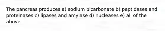 The pancreas produces a) sodium bicarbonate b) peptidases and proteinases c) lipases and amylase d) nucleases e) all of the above