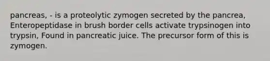 pancreas, - is a proteolytic zymogen secreted by the pancrea, Enteropeptidase in brush border cells activate trypsinogen into trypsin, Found in pancreatic juice. The precursor form of this is zymogen.