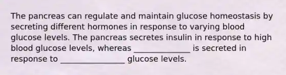 The pancreas can regulate and maintain glucose homeostasis by secreting different hormones in response to varying blood glucose levels. The pancreas secretes insulin in response to high blood glucose levels, whereas ______________ is secreted in response to ________________ glucose levels.