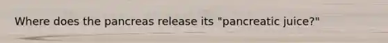 Where does the pancreas release its "pancreatic juice?"