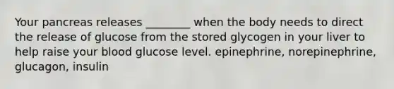 Your pancreas releases ________ when the body needs to direct the release of glucose from the stored glycogen in your liver to help raise your blood glucose level. epinephrine, norepinephrine, glucagon, insulin