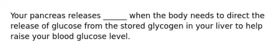 Your pancreas releases ______ when the body needs to direct the release of glucose from the stored glycogen in your liver to help raise your blood glucose level.