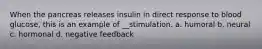 When the pancreas releases insulin in direct response to blood glucose, this is an example of __stimulation. a. humoral b. neural c. hormonal d. negative feedback