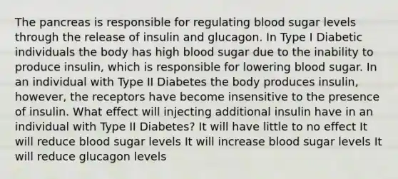 The pancreas is responsible for regulating blood sugar levels through the release of insulin and glucagon. In Type I Diabetic individuals the body has high blood sugar due to the inability to produce insulin, which is responsible for lowering blood sugar. In an individual with Type II Diabetes the body produces insulin, however, the receptors have become insensitive to the presence of insulin. What effect will injecting additional insulin have in an individual with Type II Diabetes? It will have little to no effect It will reduce blood sugar levels It will increase blood sugar levels It will reduce glucagon levels