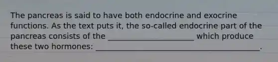 The pancreas is said to have both endocrine and exocrine functions. As the text puts it, the so-called endocrine part of the pancreas consists of the ______________________ which produce these two hormones: __________________________________________.