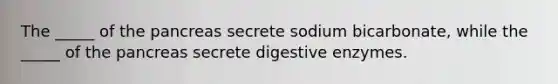 The _____ of <a href='https://www.questionai.com/knowledge/kITHRba4Cd-the-pancreas' class='anchor-knowledge'>the pancreas</a> secrete sodium bicarbonate, while the _____ of the pancreas secrete <a href='https://www.questionai.com/knowledge/kK14poSlmL-digestive-enzymes' class='anchor-knowledge'>digestive enzymes</a>.