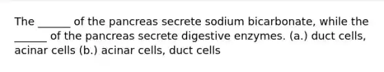 The ______ of the pancreas secrete sodium bicarbonate, while the ______ of the pancreas secrete digestive enzymes. (a.) duct cells, acinar cells (b.) acinar cells, duct cells