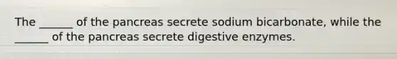 The ______ of the pancreas secrete sodium bicarbonate, while the ______ of the pancreas secrete digestive enzymes.