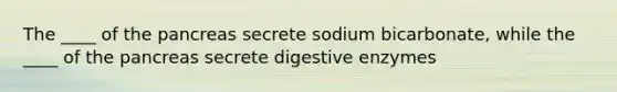 The ____ of the pancreas secrete sodium bicarbonate, while the ____ of the pancreas secrete digestive enzymes