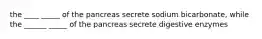 the ____ _____ of the pancreas secrete sodium bicarbonate, while the ______ _____ of the pancreas secrete digestive enzymes