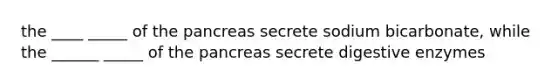 the ____ _____ of <a href='https://www.questionai.com/knowledge/kITHRba4Cd-the-pancreas' class='anchor-knowledge'>the pancreas</a> secrete sodium bicarbonate, while the ______ _____ of the pancreas secrete <a href='https://www.questionai.com/knowledge/kK14poSlmL-digestive-enzymes' class='anchor-knowledge'>digestive enzymes</a>