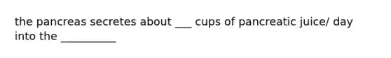 the pancreas secretes about ___ cups of pancreatic juice/ day into the __________