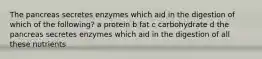 The pancreas secretes enzymes which aid in the digestion of which of the following? a protein b fat c carbohydrate d the pancreas secretes enzymes which aid in the digestion of all these nutrients