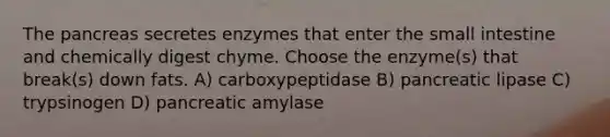 <a href='https://www.questionai.com/knowledge/kITHRba4Cd-the-pancreas' class='anchor-knowledge'>the pancreas</a> secretes enzymes that enter <a href='https://www.questionai.com/knowledge/kt623fh5xn-the-small-intestine' class='anchor-knowledge'>the small intestine</a> and chemically digest chyme. Choose the enzyme(s) that break(s) down fats. A) carboxypeptidase B) pancreatic lipase C) trypsinogen D) pancreatic amylase