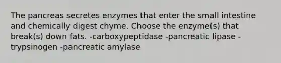 The pancreas secretes enzymes that enter the small intestine and chemically digest chyme. Choose the enzyme(s) that break(s) down fats. -carboxypeptidase -pancreatic lipase -trypsinogen -pancreatic amylase