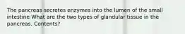 The pancreas secretes enzymes into the lumen of the small intestine What are the two types of glandular tissue in the pancreas. Contents?