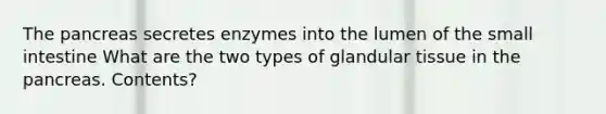 The pancreas secretes enzymes into the lumen of the small intestine What are the two types of glandular tissue in the pancreas. Contents?