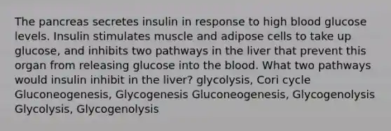 The pancreas secretes insulin in response to high blood glucose levels. Insulin stimulates muscle and adipose cells to take up glucose, and inhibits two pathways in the liver that prevent this organ from releasing glucose into the blood. What two pathways would insulin inhibit in the liver? glycolysis, Cori cycle Gluconeogenesis, Glycogenesis Gluconeogenesis, Glycogenolysis Glycolysis, Glycogenolysis