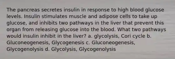 The pancreas secretes insulin in response to high blood glucose levels. Insulin stimulates muscle and adipose cells to take up glucose, and inhibits two pathways in the liver that prevent this organ from releasing glucose into the blood. What two pathways would insulin inhibit in the liver? a. glycolysis, Cori cycle b. Gluconeogenesis, Glycogenesis c. Gluconeogenesis, Glycogenolysis d. Glycolysis, Glycogenolysis