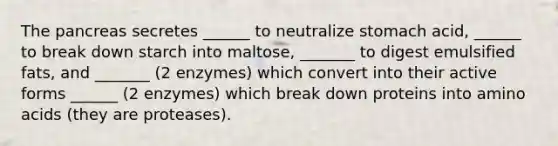 The pancreas secretes ______ to neutralize stomach acid, ______ to break down starch into maltose, _______ to digest emulsified fats, and _______ (2 enzymes) which convert into their active forms ______ (2 enzymes) which break down proteins into amino acids (they are proteases).