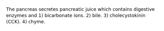 The pancreas secretes pancreatic juice which contains digestive enzymes and 1) bicarbonate ions. 2) bile. 3) cholecystokinin (CCK). 4) chyme.