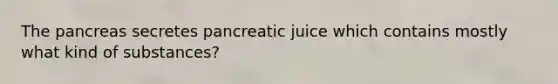 The pancreas secretes pancreatic juice which contains mostly what kind of substances?