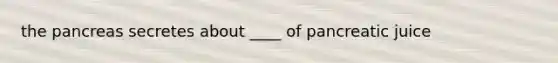 the pancreas secretes about ____ of pancreatic juice