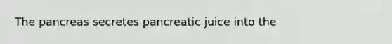 The pancreas secretes pancreatic juice into the