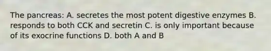 The pancreas: A. secretes the most potent <a href='https://www.questionai.com/knowledge/kK14poSlmL-digestive-enzymes' class='anchor-knowledge'>digestive enzymes</a> B. responds to both CCK and secretin C. is only important because of its exocrine functions D. both A and B