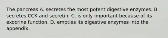 The pancreas A. secretes the most potent digestive enzymes. B. secretes CCK and secretin. C. is only important because of its exocrine function. D. empties its digestive enzymes into the appendix.