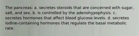 The pancreas: a. secretes steroids that are concerned with sugar, salt, and sex. b. is controlled by the adenohypophysis. c. secretes hormones that affect blood glucose levels. d. secretes iodine-containing hormones that regulate the basal metabolic rate.