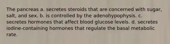 The pancreas a. secretes steroids that are concerned with sugar, salt, and sex. b. is controlled by the adenohypophysis. c. secretes hormones that affect blood glucose levels. d. secretes iodine-containing hormones that regulate the basal metabolic rate.