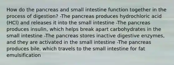 How do the pancreas and small intestine function together in the process of digestion? -The pancreas produces hydrochloric acid (HCl) and releases it into the small intestine -The pancreas produces insulin, which helps break apart carbohydrates in the small intestine -The pancreas stores inactive digestive enzymes, and they are activated in the small intestine -The pancreas produces bile, which travels to the small intestine for fat emulsification