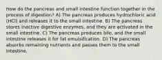 How do the pancreas and small intestine function together in the process of digestion? A) The pancreas produces hydrochloric acid (HCl) and releases it to the small intestine. B) The pancreas stores inactive digestive enzymes, and they are activated in the small intestine. C) The pancreas produces bile, and the small intestine releases it for fat emulsification. D) The pancreas absorbs remaining nutrients and passes them to the small intestine.