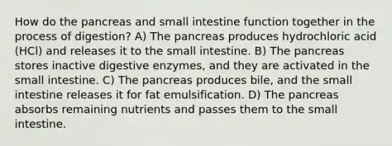 How do the pancreas and small intestine function together in the process of digestion? A) The pancreas produces hydrochloric acid (HCl) and releases it to the small intestine. B) The pancreas stores inactive digestive enzymes, and they are activated in the small intestine. C) The pancreas produces bile, and the small intestine releases it for fat emulsification. D) The pancreas absorbs remaining nutrients and passes them to the small intestine.