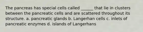 <a href='https://www.questionai.com/knowledge/kITHRba4Cd-the-pancreas' class='anchor-knowledge'>the pancreas</a> has special cells called ______ that lie in clusters between the pancreatic cells and are scattered throughout its structure. a. pancreatic glands b. Langerhan cells c. inlets of pancreatic enzymes d. islands of Langerhans