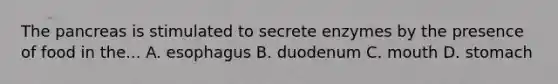 The pancreas is stimulated to secrete enzymes by the presence of food in the... A. esophagus B. duodenum C. mouth D. stomach
