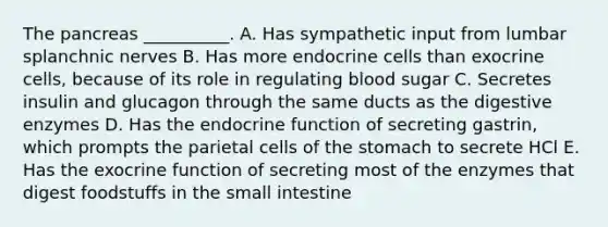 The pancreas __________. A. Has sympathetic input from lumbar splanchnic nerves B. Has more endocrine cells than exocrine cells, because of its role in regulating blood sugar C. Secretes insulin and glucagon through the same ducts as the digestive enzymes D. Has the endocrine function of secreting gastrin, which prompts the parietal cells of the stomach to secrete HCl E. Has the exocrine function of secreting most of the enzymes that digest foodstuffs in the small intestine